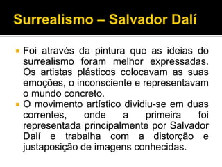    Foi através da pintura que as ideias do
    surrealismo foram melhor expressadas.
    Os artistas plásticos colocavam as suas
    emoções, o inconsciente e representavam
    o mundo concreto.
   O movimento artístico dividiu-se em duas
    correntes,    onde     a   primeira   foi
    representada principalmente por Salvador
    Dalí e trabalha com a distorção e
    justaposição de imagens conhecidas.
 