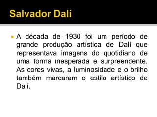    A década de 1930 foi um período de
    grande produção artística de Dalí que
    representava imagens do quotidiano de
    uma forma inesperada e surpreendente.
    As cores vivas, a luminosidade e o brilho
    também marcaram o estilo artístico de
    Dalí.
 