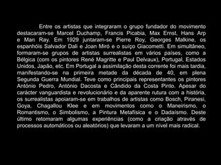 Entre os artistas que integraram o grupo fundador do movimento
destacaram-se Marcel Duchamp, Francis Picabia, Max Ernst, Hans Arp
e Man Ray. Em 1929 juntaram-se Pierre Roy, Georges Malkine, os
espanhóis Salvador Dali e Joan Miró e o suíço Giacometti. Em simultâneo,
formaram-se grupos de artistas surrealistas em vários países, como a
Bélgica (com os pintores René Magritte e Paul Delvaux), Portugal, Estados
Unidos, Japão, etc. Em Portugal a assimilação desta corrente foi mais tardia,
manifestando-se na primeira metade da década de 40, em plena
Segunda Guerra Mundial. Teve como principais representantes os pintores
António Pedro, António Dacosta e Cândido da Costa Pinto. Apesar do
carácter vanguardista e revolucionário e da aparente rutura com a história,
os surrealistas apoiaram-se em trabalhos de artistas como Bosch, Piranesi,
Goya, Chagallou Klee e em movimentos como o Maneirismo, o
Romantismo, o Simbolismo, a Pintura Metafísica e o Dadaísmo. Deste
último retomaram algumas experiências (como a criação através de
processos automáticos ou aleatórios) que levaram a um nível mais radical.
 