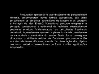 Procurando apresentar o lado dissonante da personalidade
humana, desenvolveram novas formas expressivas, das quais
se salientam os desenhos automáticos de Masson e as colagens
e frottages de Max Ernst.O Surrealismo procurou ultrapassar a
perceção convencional e tradicional da realidade, desenvolvendo
pesquisas estéticas fundamentadas nas descobertas freudianas
do valor do inconsciente enquanto complemento da vida consciente e
da capacidade comunicativa do sonho. Desta forma conseguem
ultrapassar o nihilismo redutor do Dadaísmo, procurando então
associar elementos díspares, através da dissociação dos objetos
dos seus contextos convencionais de forma a obter significações
inesperadas.
 