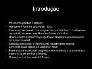 Introdução

• Movimento artístico e literário;
• Nasceu em Paris na década de 1920;
• Inseriu-se no contexto das vanguardas que definiram o modernismo
  no período entre as duas Grandes Guerras Mundiais;
• Reúne artistas anteriormente ligados ao Dadaísmo ganhando uma
  dimensão mundial;
• Consistiu em realçar o inconsciente na actividade criativa,
  dominado pelas teorias de Sigmund Freud;
• Baseia-se na irrealidade, desprezando a realidade e as suas obras
  baseiam-se em sonhos e ilusões;
• O seu principal líder é André Breton;
 