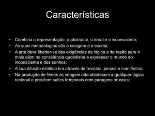 Características

• Combina a representação, o abstracto, o irreal e o inconsciente;
• As suas metodologias são a colagem e a escrita;
• A arte deve libertar-se das exigências da lógica e da razão para ir
  mais além na consciência quotidiana e expressar o mundo do
  inconsciente e dos sonhos;
• A sua difusão estética era através de revistas, jornais e manifestos;
• Na produção de filmes as imagem não obedecem a qualquer lógica
  racional e prevêem saltos temporais com paragens bruscas;
 