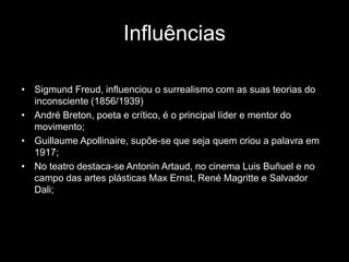 Influências

• Sigmund Freud, influenciou o surrealismo com as suas teorias do
  inconsciente (1856/1939)
• André Breton, poeta e crítico, é o principal líder e mentor do
  movimento;
• Guillaume Apollinaire, supõe-se que seja quem criou a palavra em
  1917;
• No teatro destaca-se Antonin Artaud, no cinema Luis Buñuel e no
  campo das artes plásticas Max Ernst, René Magritte e Salvador
  Dali;
 