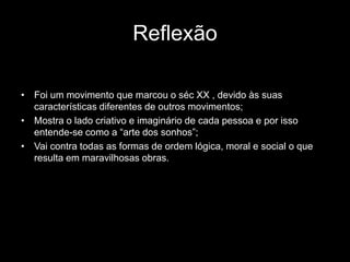 Reflexão

• Foi um movimento que marcou o séc XX , devido às suas
  características diferentes de outros movimentos;
• Mostra o lado criativo e imaginário de cada pessoa e por isso
  entende-se como a “arte dos sonhos”;
• Vai contra todas as formas de ordem lógica, moral e social o que
  resulta em maravilhosas obras.
 