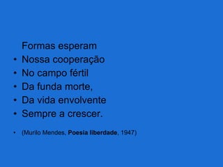 Formas esperam Nossa cooperação No campo fértil Da funda morte, Da vida envolvente Sempre a crescer. (Murilo Mendes,  Poesia liberdade , 1947) 