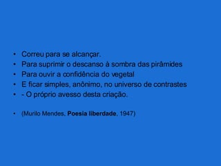Correu para se alcançar. Para suprimir o descanso à sombra das pirâmides Para ouvir a confidência do vegetal E ficar simples, anônimo, no universo de contrastes - O próprio avesso desta criação. (Murilo Mendes,  Poesia liberdade , 1947) 