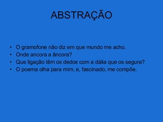 ABSTRAÇÃO O gramofone não diz em que mundo me acho. Onde ancora a âncora? Que ligação têm os dedos com a dália que os segura? O poema olha para mim, e, fascinado, me compõe. 