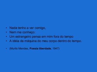 Nada tenho a ver comigo, Nem me conheço: Um estrangeiro pensa em mim fora do tempo A idéia da máquina do meu corpo dentro do tempo. (Murilo Mendes,  Poesia liberdade , 1947) 