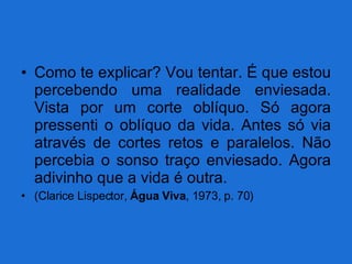 Como te explicar? Vou tentar. É que estou percebendo uma realidade enviesada. Vista por um corte oblíquo. Só agora pressenti o oblíquo da vida. Antes só via através de cortes retos e paralelos. Não percebia o sonso traço enviesado. Agora adivinho que a vida é outra. (Clarice Lispector,  Água Viva , 1973, p. 70) 