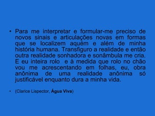Para me interpretar e formular-me preciso de novos sinais e articulações novas em formas que se localizem aquém e além de minha história humana. Transfiguro a realidade e então outra realidade sonhadora e sonâmbula me cria. E eu inteira rolo  e à medida que rolo no chão vou me acrescentando em folhas, eu, obra anônima de uma realidade anônima só justificável enquanto dura a minha vida. (Clarice Lispector,  Água Viva ) 