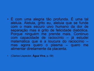 É com uma alegria tão profunda. É uma tal aleluia. Aleluia, grito eu, aleluia que se funde com o mais escuro uivo humano da dor de separação mas é grito de felicidade diabólica. Porque ninguém me prende mais. Continuo com capacidade de raciocínio – já estudei matemática que é a loucura do raciocínio – mas agora quero o plasma – quero me alimentar diretamente da placenta. (Clarice Lispector,  Água Viva , p. 09) 