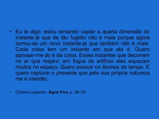 Eu te digo: estou tentando captar a quarta dimensão do instante-já que de tão fugidio não é mais porque agora tornou-se um novo instante-já que também não é mais. Cada coisa tem um instante em que ela é. Quero apossar-me do é da coisa. Esses instantes que decorrem no ar que respiro: em fogos de artifício eles espocam mudos no espaço. Quero possuir os átomos do tempo. E quero capturar o presente que pela sua própria natureza me é interdito. (Clarice Lispector,  Água Viva , p. 09-10) 