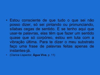 Estou consciente de que tudo o que sei não posso dizer, só sei pintando ou pronunciando, sílabas cegas de sentido. E se tenho aqui que usar-te palavras, elas têm que fazer um sentido quase que só corpóreo, estou em luta com a vibração última. Para te dizer o meu substrato faço uma frase de palavras feitas apenas de instantes-já. (Clarice Lispector,  Água Viva , p. 11) 