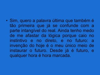 Sim, quero a palavra última que também é tão primeira que já se confunde com a parte intangível do real. Ainda tenho medo de me afastar da lógica porque caio no instintivo e no direto, e no futuro: a invenção do hoje é o meu único meio de instaurar o futuro. Desde já é futuro, e qualquer hora é hora marcada. 