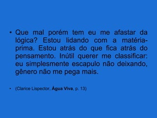 Que mal porém tem eu me afastar da lógica? Estou lidando com a matéria-prima. Estou atrás do que fica atrás do pensamento. Inútil querer me classificar: eu simplesmente escapulo não deixando, gênero não me pega mais. (Clarice Lispector,  Água Viva , p. 13) 