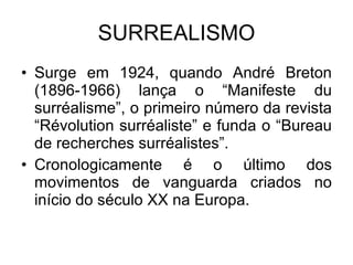SURREALISMO Surge em 1924, quando André Breton (1896-1966) lança o “Manifeste du surréalisme”, o primeiro número da revista “Révolution surréaliste” e funda o “Bureau de recherches surréalistes”. Cronologicamente é o último dos movimentos de vanguarda criados no início do século XX na Europa. 