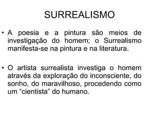 SURREALISMO A poesia e a pintura são meios de investigação do homem; o Surrealismo manifesta-se na pintura e na literatura. O artista surrealista investiga o homem através da exploração do inconsciente, do sonho, do maravilhoso, procedendo como um “cientista” do humano. 