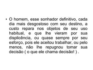 O homem, esse sonhador definitivo, cada dia mais desgostoso com seu destino, a custo repara nos objetos de seu uso habitual, e que lhe vieram por sua displicência, ou quase sempre por seu esforço, pois ele aceitou trabalhar, ou pelo menos, não lhe repugnou tomar sua decisão ( o que ele chama decisão! ) .  
