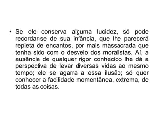 Se ele conserva alguma lucidez, só pode recordar-se de sua infância, que lhe parecerá repleta de encantos, por mais massacrada que tenha sido com o desvelo dos moralistas. Aí, a ausência de qualquer rigor conhecido lhe dá a perspectiva de levar diversas vidas ao mesmo tempo; ele se agarra a essa ilusão; só quer conhecer a facilidade momentânea, extrema, de todas as coisas.  