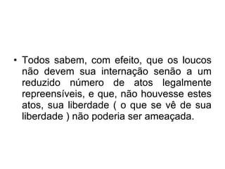 Todos sabem, com efeito, que os loucos não devem sua internação senão a um reduzido número de atos legalmente repreensíveis, e que, não houvesse estes atos, sua liberdade ( o que se vê de sua liberdade ) não poderia ser ameaçada.  