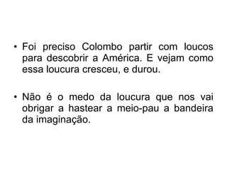 Foi preciso Colombo partir com loucos para descobrir a América. E vejam como essa loucura cresceu, e durou. Não é o medo da loucura que nos vai obrigar a hastear a meio-pau a bandeira da imaginação. 