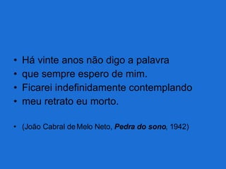 Há vinte anos não digo a palavra que sempre espero de mim. Ficarei indefinidamente contemplando meu retrato eu morto. (João Cabral de Melo Neto,  Pedra do sono , 1942) 