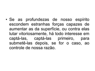 Se as profundezas de nosso espírito escondem estranhas forças capazes de aumentar as da superfície, ou contra elas lutar vitoriosamente, há todo interesse em captá-las, captá-las primeiro, para submetê-las depois, se for o caso, ao controle de nossa razão.  