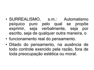 SURREALISMO, s.m.: Automatismo psíquico puro pelo qual se propõe exprimir, seja verbalmente, seja por escrito, seja de qualquer outra maneira, o funcionamento real do pensamento. Ditado do pensamento, na ausência de todo controle exercido pela razão, fora de toda preocupação estética ou moral. 