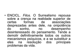 ENCICL.  Filos.  O Surrealismo repousa sobre a crença na realidade superior de certas formas de associações desprezadas antes dele, na onipotência do sonho, no desempenho desinteressado do pensamento. Tende a demolir definitivamente todos os outros mecanismos psíquicos, e a se substituir a eles na resolução dos principais problemas da vida.  