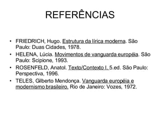 REFERÊNCIAS FRIEDRICH, Hugo.  Estrutura da lírica moderna . São Paulo: Duas Cidades, 1978. HELENA, Lúcia.  Movimentos de vanguarda européia . São Paulo: Scipione, 1993. ROSENFELD, Anatol.  Texto/Contexto I.  5.ed. São Paulo: Perspectiva, 1996. TELES, Gilberto Mendonça.  Vanguarda européia e modernismo brasileiro.  Rio de Janeiro: Vozes, 1972.  