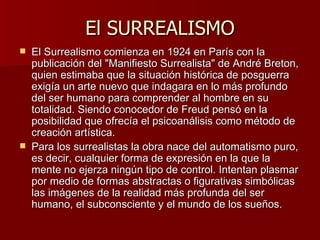 El SURREALISMO El Surrealismo comienza en 1924 en París con la publicación del &quot;Manifiesto Surrealista&quot; de André Breton, quien estimaba que la situación histórica de posguerra exigía un arte nuevo que indagara en lo más profundo del ser humano para comprender al hombre en su totalidad. Siendo conocedor de Freud pensó en la posibilidad que ofrecía el psicoanálisis como método de creación artística. Para los surrealistas la obra nace del automatismo puro, es decir, cualquier forma de expresión en la que la mente no ejerza ningún tipo de control. Intentan plasmar por medio de formas abstractas o figurativas simbólicas las imágenes de la realidad más profunda del ser humano, el subconsciente y el mundo de los sueños.  