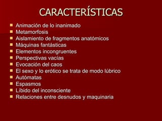 CARACTERÍSTICAS Animación de lo inanimado  Metamorfosis  Aislamiento de fragmentos anatómicos  Máquinas fantásticas  Elementos incongruentes  Perspectivas vacías  Evocación del caos  El sexo y lo erótico se trata de modo lúbrico  Autómatas  Espasmos  Líbido del inconsciente  Relaciones entre desnudos y maquinaria  