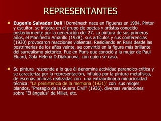 REPRESENTANTES Eugenio Salvador Dalí  i Doménech nace en Figueras en 1904. Pintor y escultor, se integra en el grupo de poetas y artistas conocido posteriormente por la generación del 27. La pintura de sus primeros años, el Manifiesto Amarillo (1928), sus artículos y sus conferencias (1930) provocaron reacciones violentas. Residiendo en Paris desde las postrimerías de los años veinte, se convirtió en la figura más brillante del surrealismo pictórico. Fue en Paris que conoció a la mujer de Paul Eluard, Gala Helena D.Diakonova, con quien se casó. Su pintura  responde a lo que él denomina actividad paranoico-crítica y se caracteriza por la representación, influida por la pintura metafísica, de escenas oníricas realizadas con  una extraordinaria minuciosidad técnica:  &quot;La persistencia de la memoria (1931)&quot;  con  sus relojes blandos, &quot;Presagio de la Guerra Civil&quot; (1936), diversas variaciones sobre &quot;El ángelus&quot; de Millet, etc.  