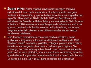 Joan  Miró :  Pintor español cuyas obras recogen motivos extraídos del reino de la memoria y el subconsciente con gran fantasía e imaginación, y que se hallan entre las más originales del siglo XX. Miró nació el 20 de abril de 1893 en Barcelona y allí estudió en la Escuela de Bellas Artes y en la Academia Galí. Su obra anterior a 1920 muestra una amplia gama de influencias, entre las que se cuentan los brillantes colores de los fauvistas, las formas fragmentadas del cubismo y las bidimensionales de los frescos románicos catalanes.  Miró también experimentó con otros medios artísticos, como grabados y litografías, a los que se dedicó en la década de 1950. También realizó acuarelas, pasteles, collages, pintura sobre cobre, escultura, escenografías teatrales y cartones para tapices. Sin embargo, las creaciones que han tenido una mayor trascendencia, junto con su obra pictórica, son sus esculturas cerámicas, entre las que destacan los grandes murales cerámicos La pared de la Luna y La pared del Sol (1957-1959) para el edificio de la UNESCO   
