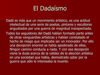 El Dadaísmo Dadá es más que un movimiento artístico, es una actitud intelectual de una serie de poetas, pintores y escultores angustiados por una guerra de magnitud insospechada. Todos los seguidores del Dadá habían formado parte antes de otras vanguardias artísticas y habían constatado el hecho de riesgo que implicaba ser un innovador. Por ello una decepción enorme se había apoderado de ellos. Ningún camino conducía a nada. Y con esa decepción viene la duda acerca de la validez de la elección artística en una sociedad que había, demostrado optar por la guerra que sólo le interesaba la muerte.  