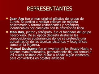 REPRESENTANTES Jean Arp  fue el más original plástico del grupo de Zurich. Se dedicó a realizar relieves de madera policromada y formas redondeadas y orgánicas identificables por completo con la abstracción lírica. Man Ray , pintor y fotógrafo, fue el fundador del grupo neoyorkino. De su época dadaísta destacan las composiciones abstraizantes donde se pretende una aproximación de las técnicas pictóricas y fotográficas como en la Pajarera. Marcel Duchamp  fue el inventor de los Ready-Made, u objetos manufacturados, generalmente de uso común a los cuales bastaba con quitar o añadir algún elemento, para convertirlos en objetos artísticos. 