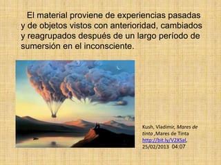 El material proviene de experiencias pasadas
y de objetos vistos con anterioridad, cambiados
y reagrupados después de un largo período de
sumersión en el inconsciente.




                               Kush, Vladimir, Mares de
                               tinta ,Mares de Tinta
                               http://bit.ly/V2XSal,
                               25/02/2013 04:07
 
