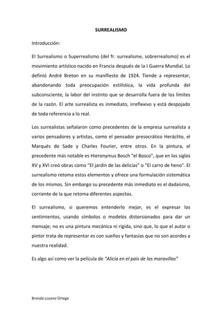 Brenda Lozano Ortega
SURREALISMO
Introducción:
El Surrealismo o Superrealismo (del fr. surrealisme, sobrerrealismo) es el
movimiento artístico nacido en Francia después de la I Guerra Mundial. Lo
definió André Breton en su manifiesto de 1924. Tiende a representar,
abandonando toda preocupación estilística, la vida profunda del
subconsciente, la labor del instinto que se desarrolla fuera de los límites
de la razón. El arte surrealista es inmediato, irreflexivo y está despojado
de toda referencia a lo real.
Los surrealistas señalaron como precedentes de la empresa surrealista a
varios pensadores y artistas, como el pensador presocrático Heráclito, el
Marqués de Sade y Charles Fourier, entre otros. En la pintura, el
precedente más notable es Hieronymus Bosch "el Bosco", que en los siglos
XV y XVI creó obras como "El jardín de las delicias" o "El carro de heno". El
surrealismo retoma estos elementos y ofrece una formulación sistemática
de los mismos. Sin embargo su precedente más inmediato es el dadaísmo,
corriente de la que retoma diferentes aspectos.
El surrealismo, si queremos entenderlo mejor, es el expresar los
sentimientos, usando símbolos o modelos distorsionados para dar un
mensaje; no es una pintura mecánica ni rígida, sino que, lo que el autor o
pintor trata de representar es con sueños y fantasías que no son acordes a
nuestra realidad.
Es algo así como ver la película de “Alicia en el país de las maravillas”
 