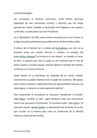 Brenda Lozano Ortega
Sustento ideológico:
Los surrealistas se declaran comunistas, André Bretón (principal
exponente de este movimiento artisitco y literario), que fue amigo
personal de Trotski. También se declaraban anti-religiones y en cuanto a
su filosofia, se podria decir que eran Freudianos.
En el "Manifiesto" de 1924, esta corriente reconoció que al ser humano se
le legó una espiritualidad plena que debía ejercer de forma libre y sabia.
El dilema de la libertad fue la médula del Surrealismo y por ello no se
presenta como una escuela literaria ni artística. La consigna del
poeta Arthur Rimbaud "la literatura es una idiotez", es también su lema.
Es decir, la apuesta que está en juego es más relevante que el arte de
pintar cuadros o escribir poesías: está por delante el destino del hombre,
su fortuna o su ruina en la tierra.
André Breton en su Manifiesto de mediados de los veinte, recalcó:
"Únicamente la palabra libertad tiene el poder de exaltarme. Me parece
justo y bueno mantener indefinidamente este viejo fanatismo humano. Sin
duda alguna, se basa en mi única aspiración legítima".
Para comprender el surrealismo es necesario "transformar el mundo",
según Marx; "cambiar la vida", según Rimbaud. Estas dos convicciones
fueron una sola para el movimiento. "Es necesario soñar", dijo Lenin y "es
necesario actuar", agregó Goethe. La voluntad de esta corriente no es otra
que irrumpir en la historia para crear las condiciones de la libertad
material y espiritual del hombre.
 