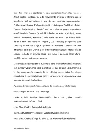 Brenda Lozano Ortega
Entre los principales escritores y poetas surrealistas figuran los franceses
André Breton -fundador de este movimiento artístico y literario con su
Manifiesto del surrealismo y uno de sus máximos representantes-,
Guillaume Apollinaire, PhilippeSoupault, Louis Aragon, Paul Éluard, Robert
Desnos, BenjaminPéret, René Crevel, etc.; algunos poetas y escritores
españoles de la Generación del 27 influidos por este movimiento, como
Vicente Aleixandre, Federico García Lorca -en Poeta en Nueva York-,
Rafael Alberti -en Sobre los ángeles-, Luis Cernuda; el argentino Julio
Cortázar; el cubano Alejo Carpentier; el mejicano Octavio Paz -con
influencias estos dos últimos-; así como los chilenos Braulio Arenas y Pablo
Neruda -influido en algunas obras-; así como el peruano César Moro -
también pintor-; entre otros autores.
La arquitectura surrealista es cuando la obra arquitectónicaestá diseñada
con formas y volúmenes poco formales a los que se usan normalmente, si
te fijas veras que la mayoría de los edificios tienen todos las mismas
estructuras, las mismas formas, pero el surrealismo rompe con eso y juega
mucho más con el diseño libre.
Algunos artistas surrealistas con alguna de sus pinturas más famosas
-Marc Chagall. Cuadro: I and theVillage
-Salvador Dali. Cuadro: Construcción blanda con judías hervidas
(Premonición de la Guerra Civil)
-Joan Miro. Cuadro: Carnaval de Arlequín:
-Raymond Georges Yves Tanguy. Cuadro: Divisibilitéindéfinie:
-Max Ernst. Cuadro: L'Ange du foyer ou Le Triomphe du surréalisme:
 