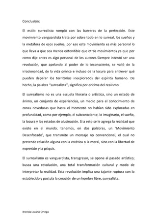Brenda Lozano Ortega
Conclusión:
El estilo surrealista rompió con las barreras de la perfección. Este
movimiento vanguardista trata por sobre todo en lo surreal, los sueños y
la metáfora de esos sueños, por eso este movimiento es más personal lo
que lleva a que sea menos entendible que otros movimientos ya que por
como dije antes es algo personal de los autores.Siempre intentó ser una
revolución, que apelando al poder de lo inconsciente, se valió de la
irracionalidad, de la vida onírica e incluso de la locura para entrever qué
pueden deparar los territorios inexplorados del espíritu humano. De
hecho, la palabra “surrealista”, significa por encima del realismo
El surrealismo no es una escuela literaria o artística, sino un estado de
ánimo, un conjunto de experiencias, un medio para el conocimiento de
zonas novedosas que hasta el momento no habían sido exploradas en
profundidad, como por ejemplo, el subconsciente, lo imaginario, el sueño,
la locura y los estados de alucinación. Si a esto se le agrega la realidad que
existe en el mundo, tenemos, en dos palabras, un ‘Movimiento
Desenfocado’, que transmite un mensaje no convencional, el cual no
pretende relación alguna con la estética o la moral, sino con la libertad de
expresión y la psiquis.
El surrealismo es vanguardista, transgresor, se opone al pasado artístico;
busca una revolución, una total transformación cultural y modo de
interpretar la realidad. Esta revolución implica una tajante ruptura con lo
establecido y postula la creación de un hombre libre, surrealista.
 