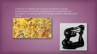 A obra Eu Vi o Mundo, Ele Começava no Recife, do artista
pernambucano Cícero Dias, apresenta muitas características do
surrealismo. As esculturas de Maria Martins também caminham nesta
direção.
 