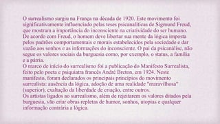 O surrealismo surgiu na França na década de 1920. Este movimento foi
significativamente influenciado pelas teses psicanalíticas de Sigmund Freud,
que mostram a importância do inconsciente na criatividade do ser humano.
De acordo com Freud, o homem deve libertar sua mente da lógica imposta
pelos padrões comportamentais e morais estabelecidos pela sociedade e dar
vazão aos sonhos e as informações do inconsciente. O pai da psicanálise, não
segue os valores sociais da burguesia como, por exemplo, o status, a família
e a pátria.
O marco de início do surrealismo foi a publicação do Manifesto Surrealista,
feito pelo poeta e psiquiatra francês André Breton, em 1924. Neste
manifesto, foram declarados os principais princípios do movimento
surrealista: ausência da lógica, adoção de uma realidade "maravilhosa"
(superior), exaltação da liberdade de criação, entre outros.
Os artistas ligados ao surrealismo, além de rejeitarem os valores ditados pela
burguesia, vão criar obras repletas de humor, sonhos, utopias e qualquer
informação contrária a lógica.
 