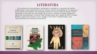 Os escritores do surrealismo rejeitaram o romance e a poesia em estilos
tradicionais e que representavam os valores sociais da burguesia. As poesias e
textos deste movimento são marcados pela livre associação de ideias, frases
montadas com palavras recortadas de revistas e jornais e muitas imagens e
ideias do inconsciente. O poeta Paul Éluard, autor de Capital da Dor e André
Breton, autor de O Amor Louco, Nadja e Os Vasos Comunicantes, são
representantes da literatura surrealista.
 