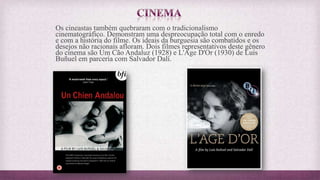 Os cineastas também quebraram com o tradicionalismo
cinematográfico. Demonstram uma despreocupação total com o enredo
e com a história do filme. Os ideais da burguesia são combatidos e os
desejos não racionais afloram. Dois filmes representativos deste gênero
do cinema são Um Cão Andaluz (1928) e L'Âge D'Or (1930) de Luis
Buñuel em parceria com Salvador Dalí.
 