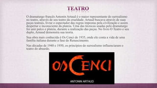 O dramaturgo francês Antonin Artaud é o maior representante do surrealismo
no teatro, através de seu teatro da crueldade. Artaud buscava através de suas
peças teatrais, livrar o espectador das regras impostas pela civilização e assim
despertar o inconsciente da plateia. Uma das técnicas usadas pelo dramaturgo
foi unir palco e plateia, durante a realização das peças. No livro O Teatro e seu
duplo, Arnaud demonstra sua teoria.
Sua obra mais conhecida é Os Cenci de 1935, onde ele conta a vida de uma
família italiana durante a fase do Renascimento.
Nas décadas de 1940 e 1950, os princípios do surrealismo influenciaram o
teatro do absurdo.
 