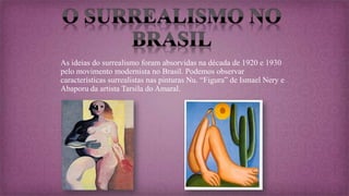 As ideias do surrealismo foram absorvidas na década de 1920 e 1930
pelo movimento modernista no Brasil. Podemos observar
características surrealistas nas pinturas Nu. “Figura” de Ismael Nery e
Abaporu da artista Tarsila do Amaral.
 