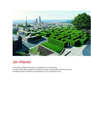 Jim Warren
es uno de los artistas más exitosos y versátiles en el mundo de hoy..........
A medio camino entre la estética surrealista y el comic, este ilustrador norteamericano, de
indudable inspiración daliniana nos sobrecoge con sus evocadoras obras...
 