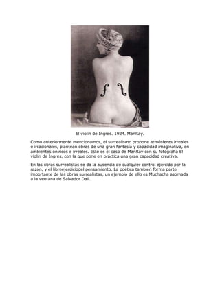 El violín de Ingres. 1924. ManRay.
Como anteriormente mencionamos, el surrealismo propone atmósferas irreales
e irracionales, plantean obras de una gran fantasía y capacidad imaginativa, en
ambientes oníricos e irreales. Este es el caso de ManRay con su fotografía El
violín de Ingres, con la que pone en práctica una gran capacidad creativa.
En las obras surrealistas se da la ausencia de cualquier control ejercido por la
razón, y el libreejerciciodel pensamiento. La poética también forma parte
importante de las obras surrealistas, un ejemplo de ello es Muchacha asomada
a la ventana de Salvador Dalí.
 