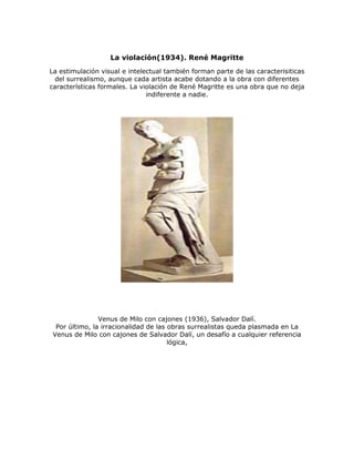 La violación(1934). René Magritte
La estimulación visual e intelectual también forman parte de las caracterisiticas
del surrealismo, aunque cada artista acabe dotando a la obra con diferentes
características formales. La violación de René Magritte es una obra que no deja
indiferente a nadie.
Venus de Milo con cajones (1936), Salvador Dalí.
Por último, la irracionalidad de las obras surrealistas queda plasmada en La
Venus de Milo con cajones de Salvador Dalí, un desafío a cualquier referencia
lógica,
 